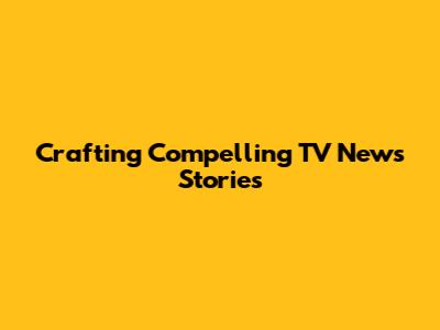 Crafting Compelling TV News Stories