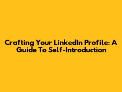 Crafting Your LinkedIn Profile: A Guide To Self-Introduction