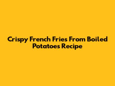 Crispy French Fries From Boiled Potatoes Recipe