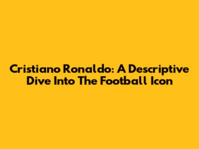 Cristiano Ronaldo: A Descriptive Dive Into The Football Icon