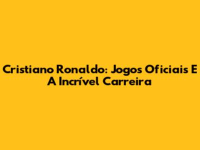 Cristiano Ronaldo: Jogos Oficiais E A Incrível Carreira