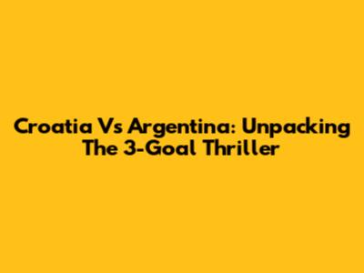Croatia Vs Argentina: Unpacking The 3-Goal Thriller