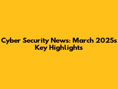 Cyber Security News: March 2025's Key Highlights
