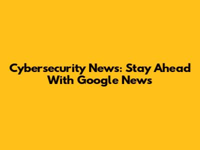 Cybersecurity News: Stay Ahead With Google News