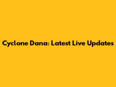 Cyclone Dana: Latest Live Updates