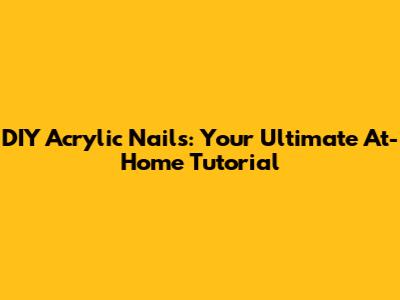 DIY Acrylic Nails: Your Ultimate At-Home Tutorial