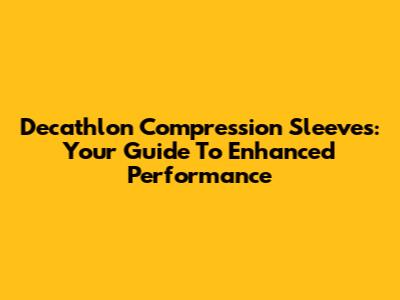 Decathlon Compression Sleeves: Your Guide To Enhanced Performance
