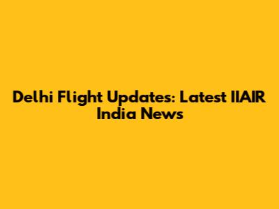 Delhi Flight Updates: Latest IIAIR India News