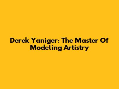 Derek Yaniger: The Master Of Modeling Artistry
