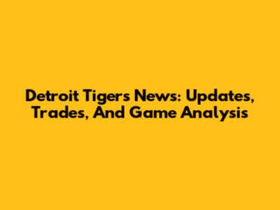 Detroit Tigers News: Updates, Trades, And Game Analysis