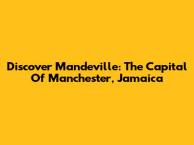 Discover Mandeville: The Capital Of Manchester, Jamaica