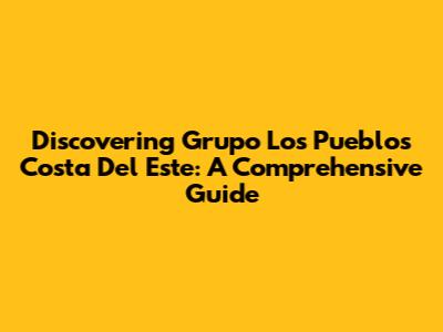 Discovering Grupo Los Pueblos Costa Del Este: A Comprehensive Guide