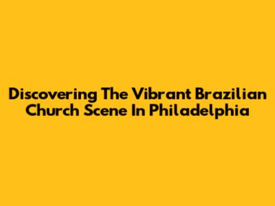 Discovering The Vibrant Brazilian Church Scene In Philadelphia