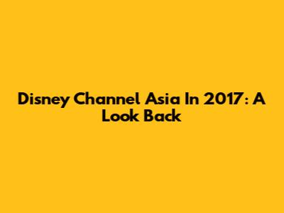 Disney Channel Asia In 2017: A Look Back