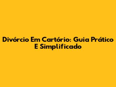 Divórcio Em Cartório: Guia Prático E Simplificado