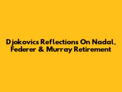 Djokovic's Reflections On Nadal, Federer & Murray Retirement