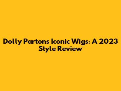 Dolly Parton's Iconic Wigs: A 2023 Style Review