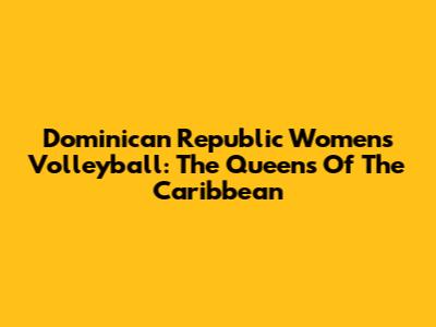Dominican Republic Women's Volleyball: The Queens Of The Caribbean
