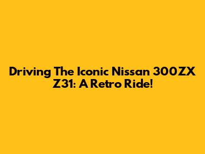 Driving The Iconic Nissan 300ZX Z31: A Retro Ride!