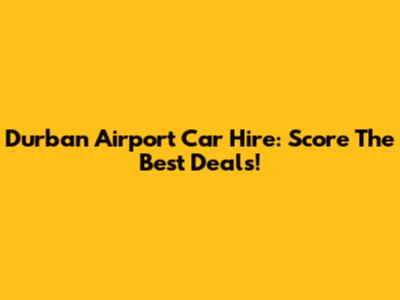 Durban Airport Car Hire: Score The Best Deals!
