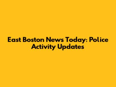 East Boston News Today: Police Activity Updates