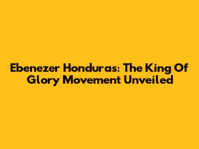Ebenezer Honduras: The King Of Glory Movement Unveiled
