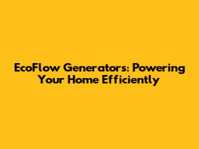 EcoFlow Generators: Powering Your Home Efficiently