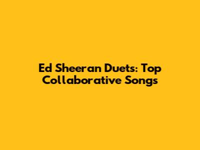 Ed Sheeran Duets: Top Collaborative Songs