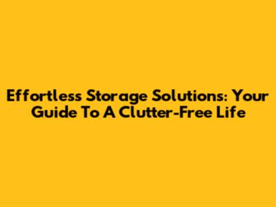 Effortless Storage Solutions: Your Guide To A Clutter-Free Life