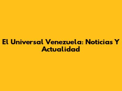 El Universal Venezuela: Noticias Y Actualidad