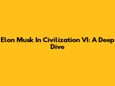 Elon Musk In Civilization VI: A Deep Dive