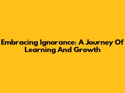 Embracing Ignorance: A Journey Of Learning And Growth