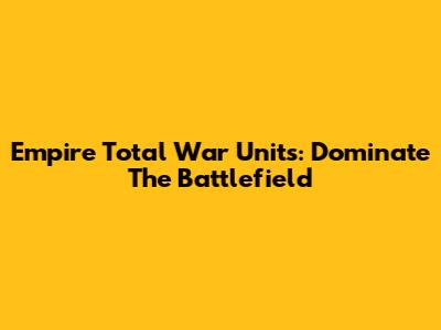 Empire Total War Units: Dominate The Battlefield