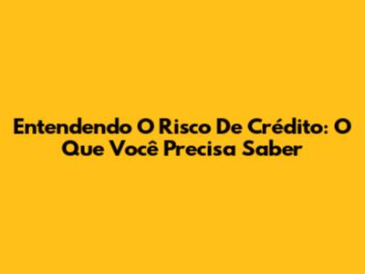 Entendendo O Risco De Crédito: O Que Você Precisa Saber