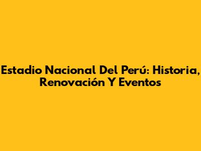 Estadio Nacional Del Perú: Historia, Renovación Y Eventos
