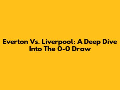 Everton Vs. Liverpool: A Deep Dive Into The 0-0 Draw