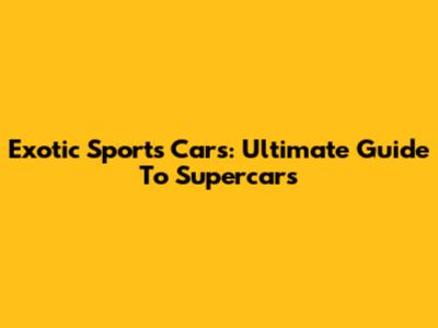 Exotic Sports Cars: Ultimate Guide To Supercars
