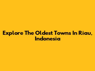 Explore The Oldest Towns In Riau, Indonesia