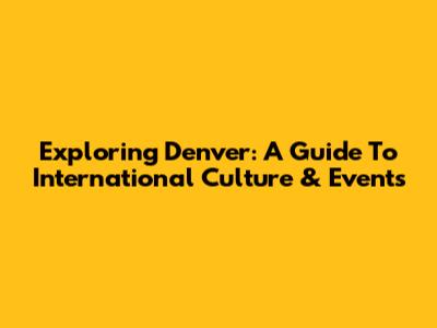 Exploring Denver: A Guide To International Culture & Events
