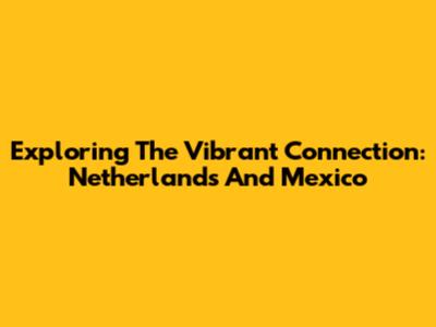 Exploring The Vibrant Connection: Netherlands And Mexico
