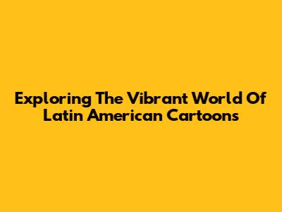 Exploring The Vibrant World Of Latin American Cartoons