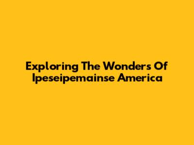 Exploring The Wonders Of Ipeseipemainse America