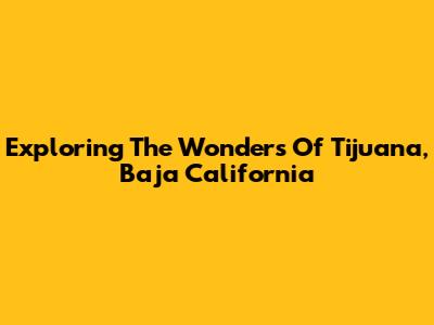 Exploring The Wonders Of Tijuana, Baja California
