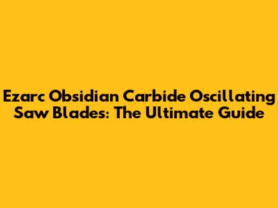 Ezarc Obsidian Carbide Oscillating Saw Blades: The Ultimate Guide