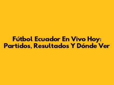 Fútbol Ecuador En Vivo Hoy: Partidos, Resultados Y Dónde Ver