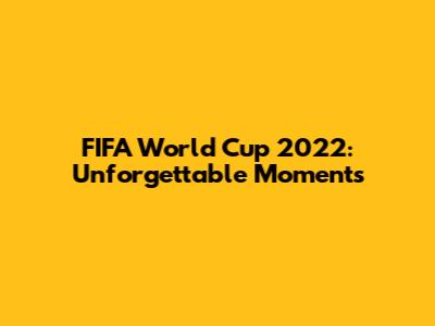 FIFA World Cup 2022: Unforgettable Moments