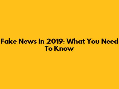 Fake News In 2019: What You Need To Know