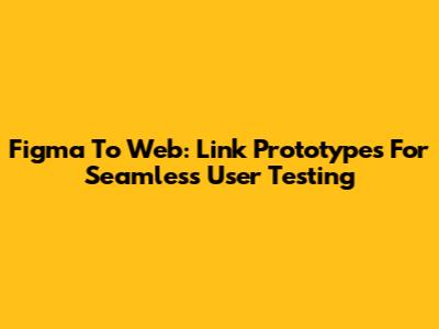 Figma To Web: Link Prototypes For Seamless User Testing