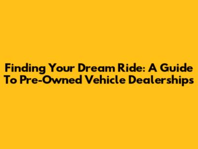 Finding Your Dream Ride: A Guide To Pre-Owned Vehicle Dealerships
