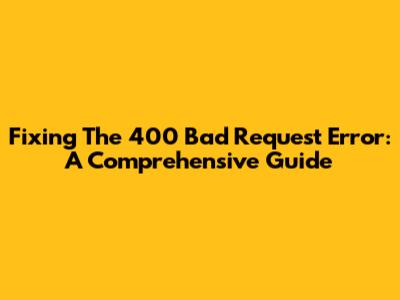 Fixing The 400 Bad Request Error: A Comprehensive Guide